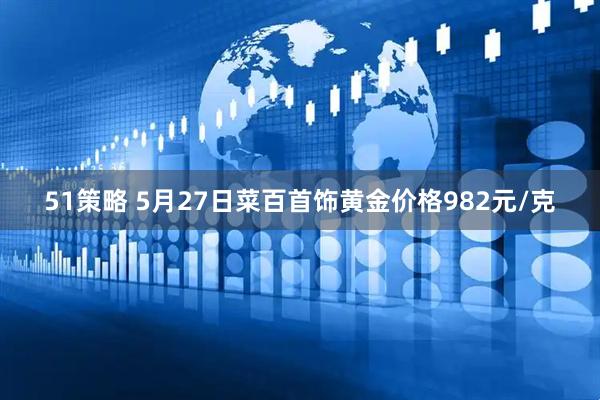51策略 5月27日菜百首饰黄金价格982元/克