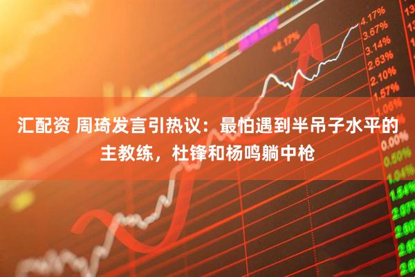 汇配资 周琦发言引热议：最怕遇到半吊子水平的主教练，杜锋和杨鸣躺中枪
