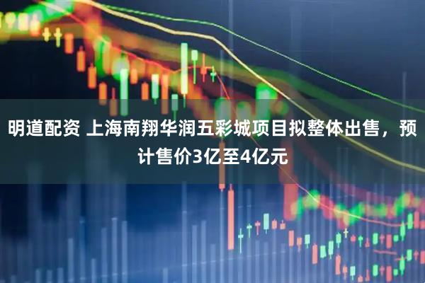 明道配资 上海南翔华润五彩城项目拟整体出售，预计售价3亿至4亿元