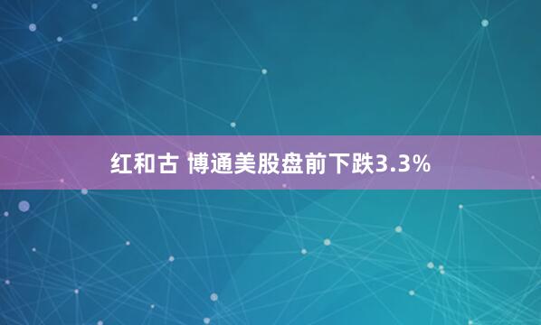 红和古 博通美股盘前下跌3.3%