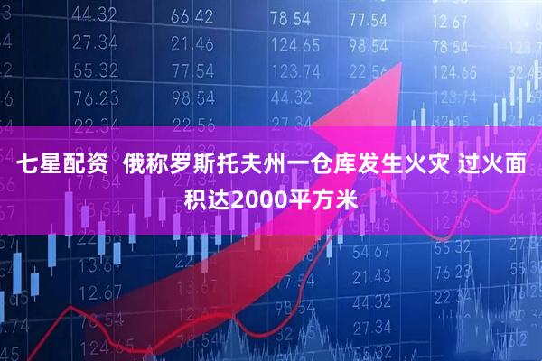 七星配资  俄称罗斯托夫州一仓库发生火灾 过火面积达2000平方米