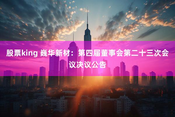 股票king 巍华新材：第四届董事会第二十三次会议决议公告