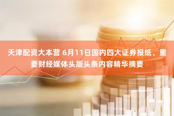 天津配资大本营 6月11日国内四大证券报纸、重要财经媒体头版头条内容精华摘要