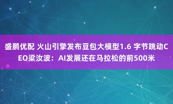 盛鹏优配 火山引擎发布豆包大模型1.6 字节跳动CEO梁汝波：AI发展还在马拉松的前500米