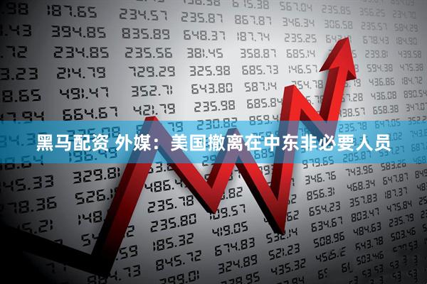 黑马配资 外媒：美国撤离在中东非必要人员