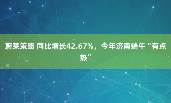 蔚莱策略 同比增长42.67%，今年济南端午“有点热”