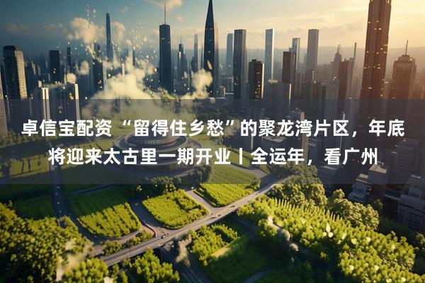 卓信宝配资 “留得住乡愁”的聚龙湾片区，年底将迎来太古里一期开业丨全运年，看广州