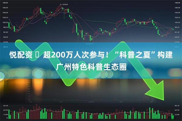 悦配资 ​超200万人次参与！“科普之夏”构建广州特色科普生态圈