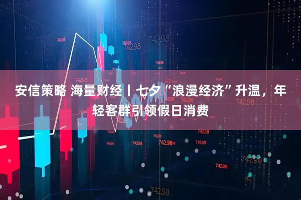 安信策略 海量财经丨七夕“浪漫经济”升温，年轻客群引领假日消费