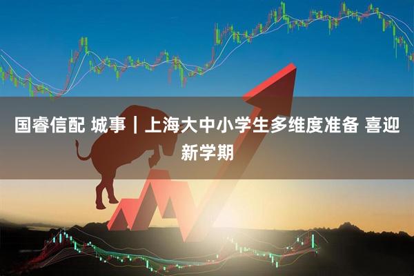 国睿信配 城事｜上海大中小学生多维度准备 喜迎新学期