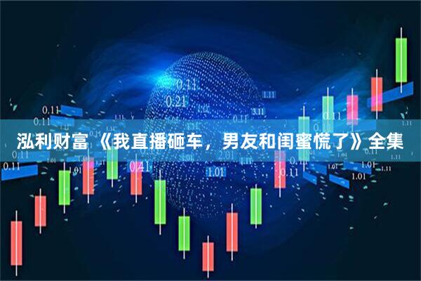 泓利财富 《我直播砸车，男友和闺蜜慌了》全集