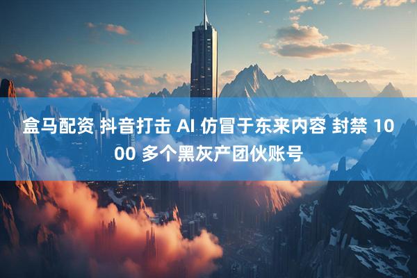盒马配资 抖音打击 AI 仿冒于东来内容 封禁 1000 多个黑灰产团伙账号