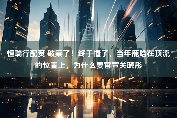 恒瑞行配资 破案了！终于懂了，当年鹿晗在顶流的位置上，为什么要官宣关晓彤