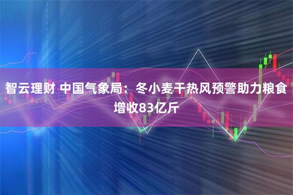 智云理财 中国气象局：冬小麦干热风预警助力粮食增收83亿斤