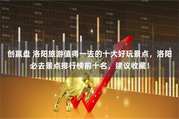 创赢盘 洛阳旅游值得一去的十大好玩景点，洛阳必去景点排行榜前十名，建议收藏！
