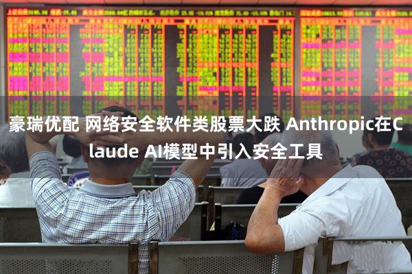 豪瑞优配 网络安全软件类股票大跌 Anthropic在Claude AI模型中引入安全工具