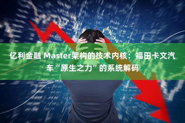 亿利金融 Master架构的技术内核：福田卡文汽车“原生之力”的系统解码